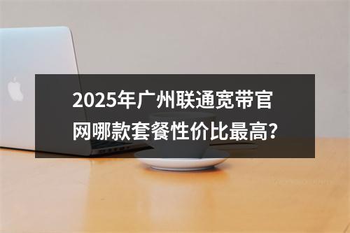 2025年广州联通宽带官网哪款套餐性价比最高？