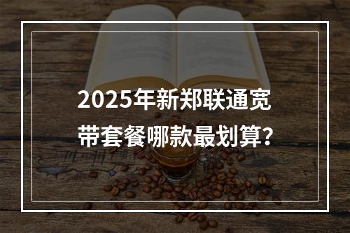 2025年新郑联通宽带套餐哪款最划算？