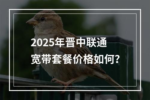 2025年晋中联通宽带套餐价格如何？