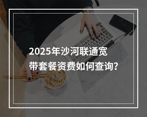 2025年沙河联通宽带套餐资费如何查询？
