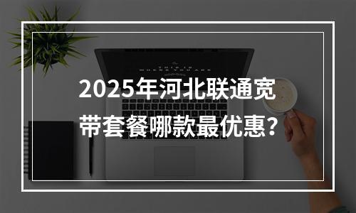 2025年河北联通宽带套餐哪款最优惠？