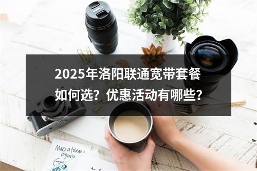2025年洛阳联通宽带套餐如何选？优惠活动有哪些？