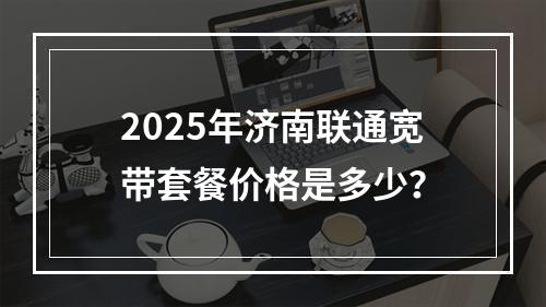 2025年济南联通宽带套餐价格是多少？