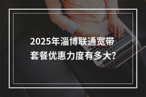2025年淄博联通宽带套餐优惠力度有多大？