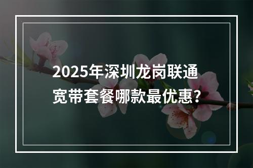 2025年深圳龙岗联通宽带套餐哪款最优惠？