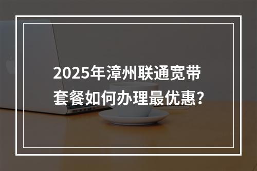 2025年漳州联通宽带套餐如何办理最优惠？