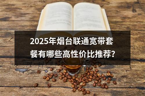 2025年烟台联通宽带套餐有哪些高性价比推荐？