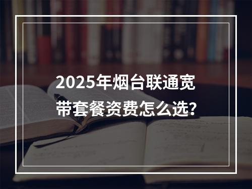 2025年烟台联通宽带套餐资费怎么选？
