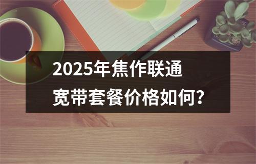 2025年焦作联通宽带套餐价格如何？