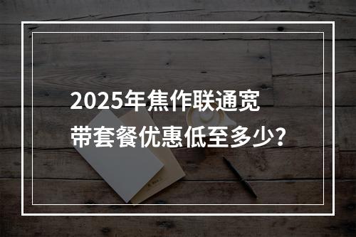 2025年焦作联通宽带套餐优惠低至多少？