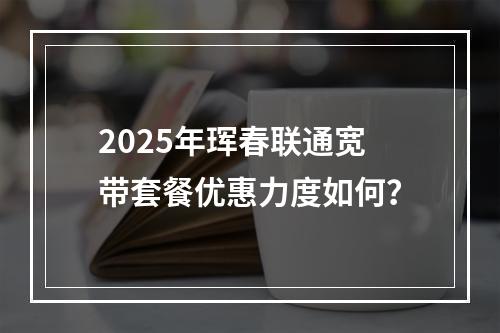 2025年珲春联通宽带套餐优惠力度如何？