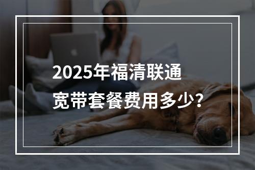 2025年福清联通宽带套餐费用多少？