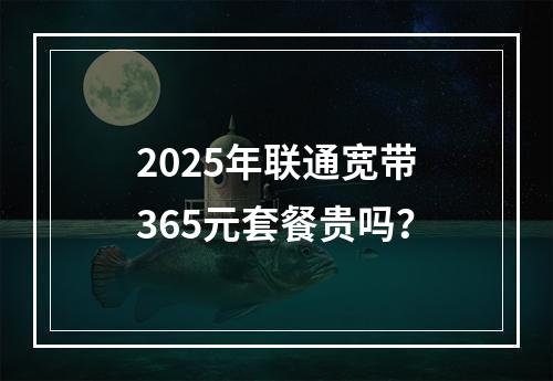 2025年联通宽带365元套餐贵吗？