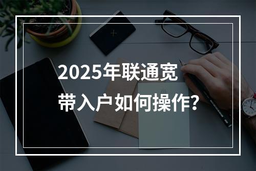2025年联通宽带入户如何操作？