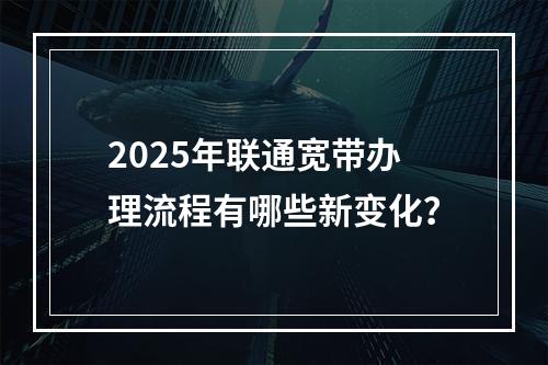 2025年联通宽带办理流程有哪些新变化？