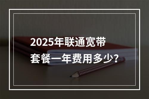2025年联通宽带套餐一年费用多少？