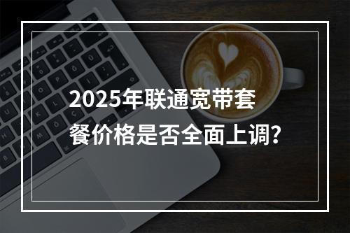 2025年联通宽带套餐价格是否全面上调？