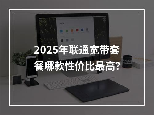 2025年联通宽带套餐哪款性价比最高？