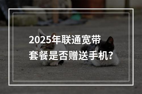 2025年联通宽带套餐是否赠送手机？