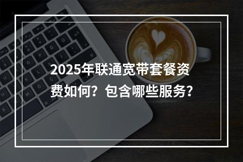 2025年联通宽带套餐资费如何？包含哪些服务？