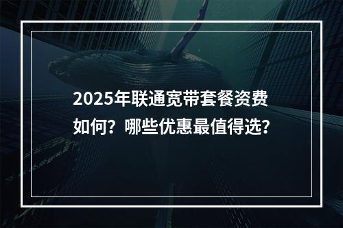 2025年联通宽带套餐资费如何？哪些优惠最值得选？