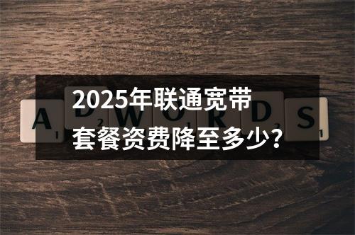 2025年联通宽带套餐资费降至多少？