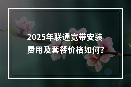 2025年联通宽带安装费用及套餐价格如何？
