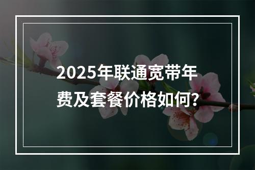 2025年联通宽带年费及套餐价格如何？