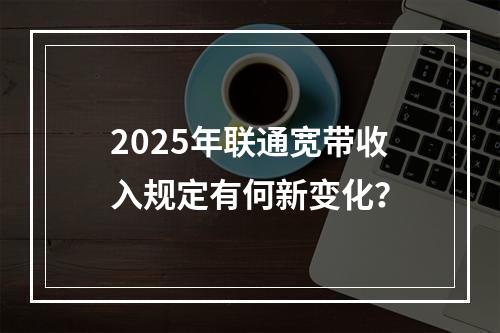 2025年联通宽带收入规定有何新变化？