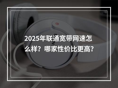 2025年联通宽带网速怎么样？哪家性价比更高？
