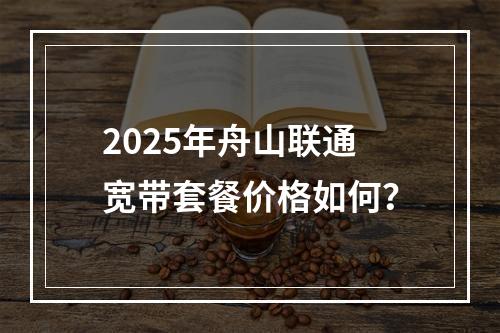 2025年舟山联通宽带套餐价格如何？