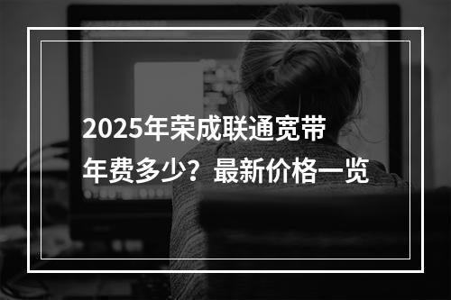 2025年荣成联通宽带年费多少？最新价格一览