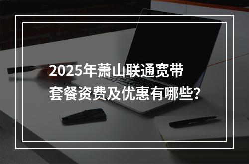 2025年萧山联通宽带套餐资费及优惠有哪些？
