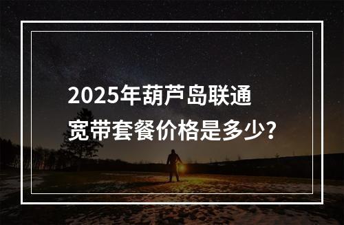 2025年葫芦岛联通宽带套餐价格是多少？