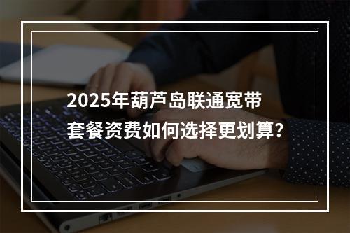 2025年葫芦岛联通宽带套餐资费如何选择更划算？