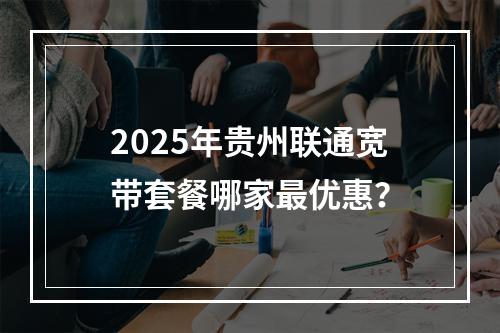 2025年贵州联通宽带套餐哪家最优惠？