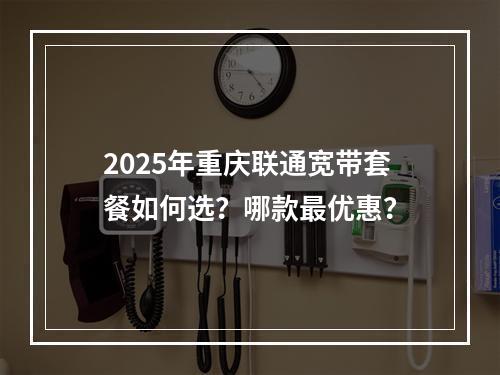 2025年重庆联通宽带套餐如何选？哪款最优惠？