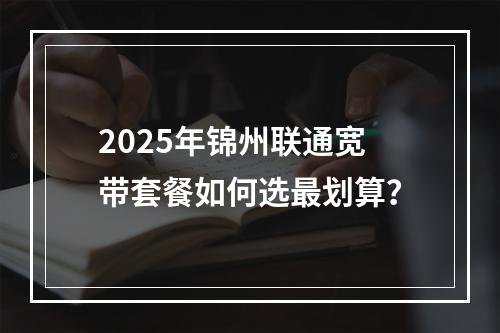 2025年锦州联通宽带套餐如何选最划算？
