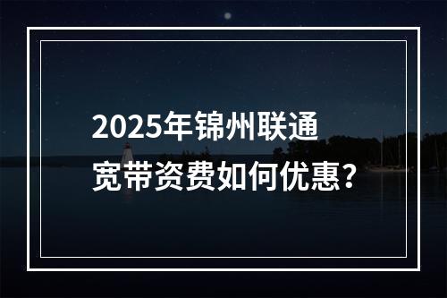 2025年锦州联通宽带资费如何优惠？