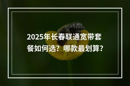 2025年长春联通宽带套餐如何选？哪款最划算？
