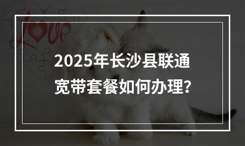 2025年长沙县联通宽带套餐如何办理？