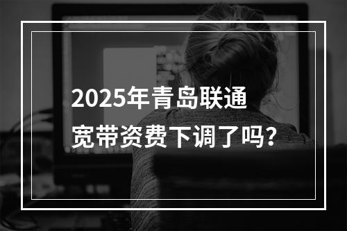 2025年青岛联通宽带资费下调了吗？