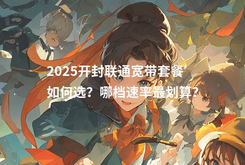 2025开封联通宽带套餐如何选？哪档速率最划算？