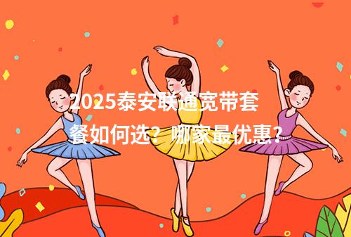 2025泰安联通宽带套餐如何选？哪家最优惠？