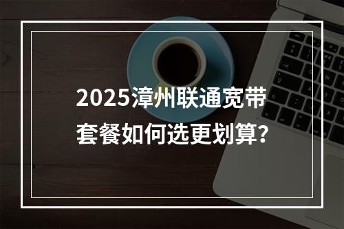 2025漳州联通宽带套餐如何选更划算？