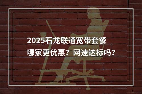2025石龙联通宽带套餐哪家更优惠？网速达标吗？