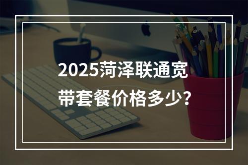 2025菏泽联通宽带套餐价格多少？
