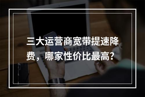 三大运营商宽带提速降费，哪家性价比最高？