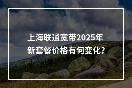 上海联通宽带2025年新套餐价格有何变化？