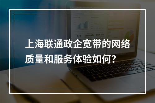 上海联通政企宽带的网络质量和服务体验如何？